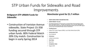 STP Urban Funds for Sidewalks and Road
Improvements
Bridgeport STP URBAN Funds for
Sidewalks
• Construction of Iranistan Avenue
sidewalks. State Project 15-358
funding secured through STP
urban funds. 80% Federal Match
20% City match. Construction to
begin in early Spring 2014
Manchester grant for $1.7 million
• NORTH MAIN STREET RECONSTRUCTION
• (STATE PROJECT 76-212)
• Full depth pavement reconstruction on North Main Street between Stock
Place and North Street. Includes new granite curb, concrete sidewalks on
the north side of the road, new storm drainage system and new traffic signal
at the Union Street/North Main Street intersection.
• Funding Source:
• Federal STP-Urban Program (90%); Local Public Works Bond (10%)
• Construction Cost:
• $1,977,854.00
• Contractor:
• Ludlow Construction
• Start Date:
• May 2013
• Completion Date:
• August 2014
 