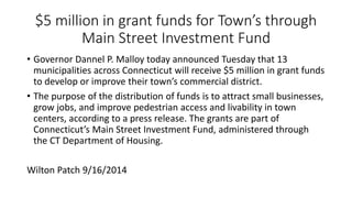 $5 million in grant funds for Town’s through
Main Street Investment Fund
• Governor Dannel P. Malloy today announced Tuesday that 13
municipalities across Connecticut will receive $5 million in grant funds
to develop or improve their town’s commercial district.
• The purpose of the distribution of funds is to attract small businesses,
grow jobs, and improve pedestrian access and livability in town
centers, according to a press release. The grants are part of
Connecticut’s Main Street Investment Fund, administered through
the CT Department of Housing.
Wilton Patch 9/16/2014
 