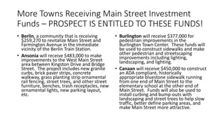 More Towns Receiving Main Street Investment
Funds – PROSPECT IS ENTITLED TO THESE FUNDS!
• Berlin, a community that is receiving
$259,270 to revitalize Main Street and
Farmington Avenue in the immediate
vicinity of the Berlin Train Station.
• Ansonia will receive $483,000 to make
improvements to the West Main Street
area between Kingston Drive and Bridge
Street. The project includes new granite
curbs, brick paver strips, concrete
walkway, grass planting strip ornamental
rail fencing, street trees, and other street
furniture, benches, trash receptacles, new
ornamental lights, new parking layout,
etc.
• Burlington will receive $377,000 for
pedestrian improvements in the
Burlington Town Center. These funds will
be used to construct sidewalks and make
other pedestrian and streetscaping
improvements including lighting,
landscaping, and lighting.
• Canaan will receive $450,000 to construct
an ADA compliant, historically
appropriate bluestone sidewalk running
from one end of Main Street to the
elementary school at the other end of
Main Street. Funds will also be used to
install curbing and bump-outs with
landscaping and street trees to help slow
traffic, better define parking areas, and
make Main Street more attractive.
 
