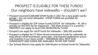PROSPECT IS ELIGIBLE FOR THESE FUNDS!
Our neighbors have sidewalks – shouldn’t we?
• Prospect received $200,000 STEAP funds in 2011 for a new public works
garage – but we need sidewalks! STEAP FUNDS are available for
SIDEWALKS!
• Prospect is eligible for STP Urban Funds/LOTCIP for sidewalks – Rt. 69 is
already on the DOT list for expansion – the State knows it is a priority –
PROSPECT can apply to local COG (NVRCOG) for funds!
• Prospect can apply for LoCIP funds for sidewalks – $66,103 available
• Prospect is eligible for CT Main Street Investment funds for sidewalks to
help attract small businesses, grow jobs, and improve pedestrian access
and livability in our town center – SIDEWALKS WILL HELP OUR
COMMUNITY AND FUNDS ARE AVAILABLE TO PAY FOR THEM!
• Our School District may apply for Safe Routes to School funds for Sidewalks
 