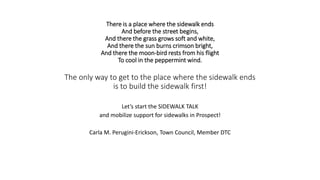 There is a place where the sidewalk ends
And before the street begins,
And there the grass grows soft and white,
And there the sun burns crimson bright,
And there the moon-bird rests from his flight
To cool in the peppermint wind.
The only way to get to the place where the sidewalk ends
is to build the sidewalk first!
Let’s start the SIDEWALK TALK
and mobilize support for sidewalks in Prospect!
Carla M. Perugini-Erickson, Town Council, Member DTC
 