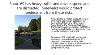 Route 69 has heavy traffic and drivers speed and
are distracted. Sidewalks would protect
pedestrians from these risks.
According to a recent study, there are
64% more pedestrian accidents in
Connecticut than any other state.
According to the National Highway
Traffic Safety Administration (NHTSA), a
pedestrian is killed every 8 minutes due
to traffic collisions in the US.
Between 2008 and 2010, pedestrian
accidents claimed the lives of 435
people in Connecticut. The 2010
statistics reveal there is a 4% increase in
the pedestrian fatalities when
compared to 2009.
 