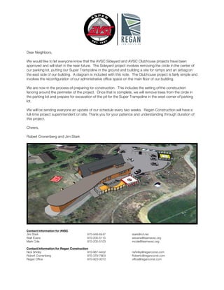 Dear Neighbors,
We would like to let everyone know that the AVSC Sideyard and AVSC Clubhouse projects have been
approved and will start in the near future. The Sideyard project involves removing the circle in the center of
our parking lot, putting our Super Trampoline in the ground and building a site for ramps and an airbag on
the east side of our building. A diagram is included with this note. The Clubhouse project is fairly simple and
involves the reconfiguration of our administrative office space on the main floor of our building.
We are now in the process of preparing for construction. This includes the setting of the construction
fencing around the perimeter of the project. Once that is complete, we will remove trees from the circle in
the parking lot and prepare for excavation of the pit for the Super Trampoline in the west corner of parking
lot.
We will be sending everyone an update of our schedule every two weeks. Regan Construction will have a
full-time project superintendent on site. Thank you for your patience and understanding through duration of
this project.
Cheers,
Robert Cronenberg and Jim Stark
Contact Information for AVSC
Jim Stark 970-948-6447 stark@rof.net
Walt Evans 970-205-5110 wevans@teamavsc.org
Mark Cole 970-205-5103 mcole@teamavsc.org
Contact Information for Regan Construction
Nick Shirley 970-987-4402 nshirley@reganconst.com
Robert Cronenberg 970-379-7803 Robertc@reganconst.com
Regan Office 970-923-0010 office@reganconst.com
 