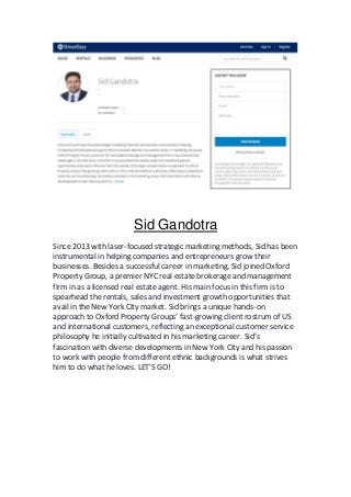 Sid Gandotra
Since 2013 with laser-focused strategic marketing methods, Sid has been
instrumental in helping companies and entrepreneurs grow their
businesses. Besides a successful career in marketing, Sid joined Oxford
Property Group, a premier NYC real estate brokerage and management
firm in as a licensed real estate agent. His main focus in this firm is to
spearhead the rentals, sales and investment growth opportunities that
avail in the New York City market. Sid brings a unique hands-on
approach to Oxford Property Groups’ fast-growing client rostrum of US
and international customers, reflecting an exceptional customer service
philosophy he initially cultivated in his marketing career. Sid’s
fascination with diverse developments in New York City and his passion
to work with people from different ethnic backgrounds is what strives
him to do what he loves. LET'S GO!
 