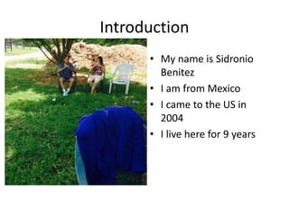 Introduction
• My name is Sidronio
Benitez
• I am from Mexico
• I came to the US in
2004
• I live here for 9 years
 