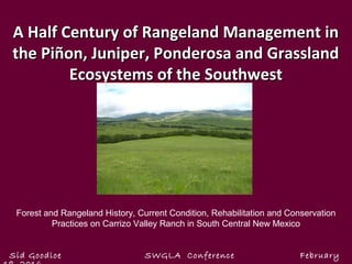 A Half Century of Rangeland Management inA Half Century of Rangeland Management in
the Piñon, Juniper, Ponderosa and Grasslandthe Piñon, Juniper, Ponderosa and Grassland
Ecosystems of the SouthwestEcosystems of the Southwest
Sid Goodloe SWGLA Conference February
Forest and Rangeland History, Current Condition, Rehabilitation and Conservation
Practices on Carrizo Valley Ranch in South Central New Mexico
 