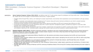 SIDHANTH SHARMA
MBA Candidate | Computer Science Engineer | SharePoint Developer | Migration
Specialist
sharma.sidhanth@gmail.com | 6 Island Hill Avenue Malden, Massachusetts | (781)-654-6206CONTACT
INFOSYS Senior Systems Engineer Infosys (2014-2015). Led offshore team for IT multi-vendor project for prestigious and high profile client - British Petroleum
BP; project was one of the largest IT transformations of BP across 17 regions globally.
• Engaged clients through POCs, demos, and meetings for project requirements; documented client expectations and recommendations with gap analysis
in TFS.
• Designed, structured, and implemented robust architecture for IT solution along with senior technical architects to suit client’s complex business
scenarios, achieving smooth execution during execution phase.
• Introduced process workflows and pre-deployment checks across reducing time efforts by 95% and increasing team efficiency by 90%.
• Provisioned and tested(Sanity and UAT) SharePoint sites with a custom document management system; provided ELS support to more than 3000
business users increasing client satisfaction.
• Mentored and coached offshore development team from inception; steered team of 6 engineers to perform complex data analysis, data quality assurance,
and validation reporting for BP; conducted weekly meetings with solution leads and technical analysts to resolve potential issues.
Systems Engineer (2012-2014). SharePoint Application developer; identified as the prime migration/developer project resource for British Petroleum’s
Azerbaijan Georgia and Turkey (AGT) region. Project included complex migration of 40 million critical documents from legacy document management
systems Documentum/Livelink to SharePoint 2010.
• Researched, proposed and implemented effective SharePoint and .Net solutions plummeting manual processing time by 60% and improving team
performance by 95%.
• Enhanced in-house migration software tools and accelerators by developing custom plugins, decreasing time and cost by over 30% for clients using these
accelerators for migration.
• Led team of 2 systems engineers to run and execute complex DQL/SQL queries for intricate data analysis; used Microsoft SQL server, Microsoft
applications and Java application to lessen runtime by over 20%.
• Created UAT test cases document and conducted UAT (User Acceptance Testing) across 3 global regions supervising and coordinating a 10-person team;
abridged system bugs by 50%.
• Awarded 'Best Performer' among all freshmen by BP for achieving all deadlines ahead of time during AS-IS analysis phase, decreasing kick start budget by
over 35%.
INFOSYS
 