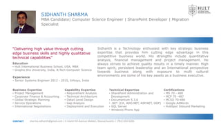 SIDHANTH SHARMA
MBA Candidate| Computer Science Engineer | SharePoint Developer | Migration
Specialist
Education
• Hult International Business School, USA, MBA
• Graphic Era University, India, B.Tech Computer Science
Experience
• Senior Systems Engineer 2012 - 2015, Infosys, India
Business Expertise
• Project Management
• Corporate Finance & Accounting
• Global Strategic Planning
• Service Operations
• International Negotiations
Technical Expertise
• SharePoint Administration and
Development
• Documentum 5.3,6
• .NET (C#, ADO.NET, ASP.NET, OOP)
• SQL Server
• Windows Phone App
Capability Expertise
• Requirement Analysis
• Technical Architecture
• Detail Level Design
• Gap Analysis
• Deployment and Execution
Certifications
• MS 70 - 480
• MCP 70 -487
• MCSD 70-486
• Google AdWords
• HubSpot Inbound Marketing
“Delivering high value through cutting
edge business skills and highly qualitative
technical capabilities”
sharma.sidhanth@gmail.com | 6 Island Hill Avenue Malden, Massachusetts | (781)-654-6206CONTACT
Sidhanth is a Technology enthusiast with key strategic business
expertise that provides him cutting edge advantage in this
competitive business world. His strengths include quantitative
analysis, financial management and project management. He
always strives to achieve quality results in a timely manner. High
team spirit, persistent leadership and an International perspective
towards business along with exposure to multi cultural
environments are some of his key assets as a business executive.
 