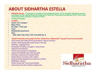 ABOUT SIDHARTHA ESTELLA
•   Sidhartha Group : The project is located in the residential sector 103 in Gurgaon with other renown
    developers in the neighborhood and adjacent to Northern Peripheral Expressway (NPE) 150m wide
    road joining Delhi (Dwarka / Airport) to NH-8.
                       (Dwarka               NH-
•   Guiding Principles:
•   Location :
•   Sector-
    Sector-103, Gurgaon
•   Basic Price :
•   Rs 3200 - 3700 /sqft
                    /sqft
•   Type :
•   Residential Apartments
•   Size :
•    1245,1255,1322,1640,1725,1910,2550 Sq. ft.
•
    Salient Features of the project:Tennis / Badminton / Basket Ball / Squash Court to be provided.
•   Club House with State-Of-Art gymnasium, Steam & Sauna.
                     State-Of-
•   Ample Landscaping with green area in the site.
•   Walking / Jogging Parks
•   Reception & waiting Lounges in every tower.
•   Optical Fibre Network.
•   Smart Card access for Residents.
•   Lagoon & Waterfall view with the deck.
•   Aromatic Gardens & Graveled Paths.
•   Piped Gass Connection with meters.
•   Ergonomically designed for maximum comfort.
•   Meditation cabana.
•   Green Areas with Tree Lined Streets.
•   Swimming Pool with children splash pool.
 