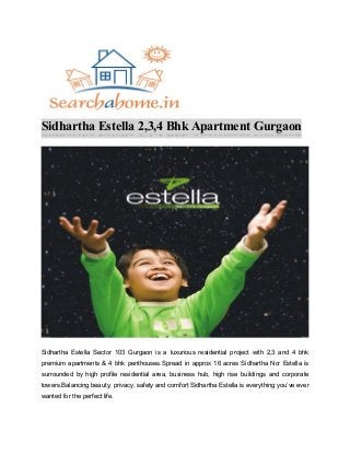 Sidhartha Estella 2,3,4 Bhk Apartment Gurgaon
Sidhartha Estella Sector 103 Gurgaon is a luxurious residential project with 2,3 and 4 bhk
premium apartments & 4 bhk penthouses.Spread in approx 16 acres Sidhartha Ncr Estella is
surrounded by high profile residential area, business hub, high rise buildings and corporate
towers.Balancing beauty, privacy, safety and comfort Sidhartha Estella is everything you’ve ever
wanted for the perfect life.
 