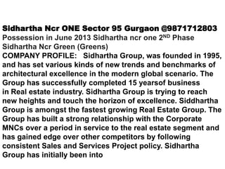 Sidhartha Ncr ONE Sector 95 Gurgaon @9871712803
Possession in June 2013 Sidhartha ncr one 2ND Phase
Sidhartha Ncr Green (Greens)
COMPANY PROFILE: Sidhartha Group, was founded in 1995,
and has set various kinds of new trends and benchmarks of
architectural excellence in the modern global scenario. The
Group has successfully completed 15 yearsof business
in Real estate industry. Sidhartha Group is trying to reach
new heights and touch the horizon of excellence. Siddhartha
Group is amongst the fastest growing Real Estate Group. The
Group has built a strong relationship with the Corporate
MNCs over a period in service to the real estate segment and
has gained edge over other competitors by following
consistent Sales and Services Project policy. Sidhartha
Group has initially been into
 