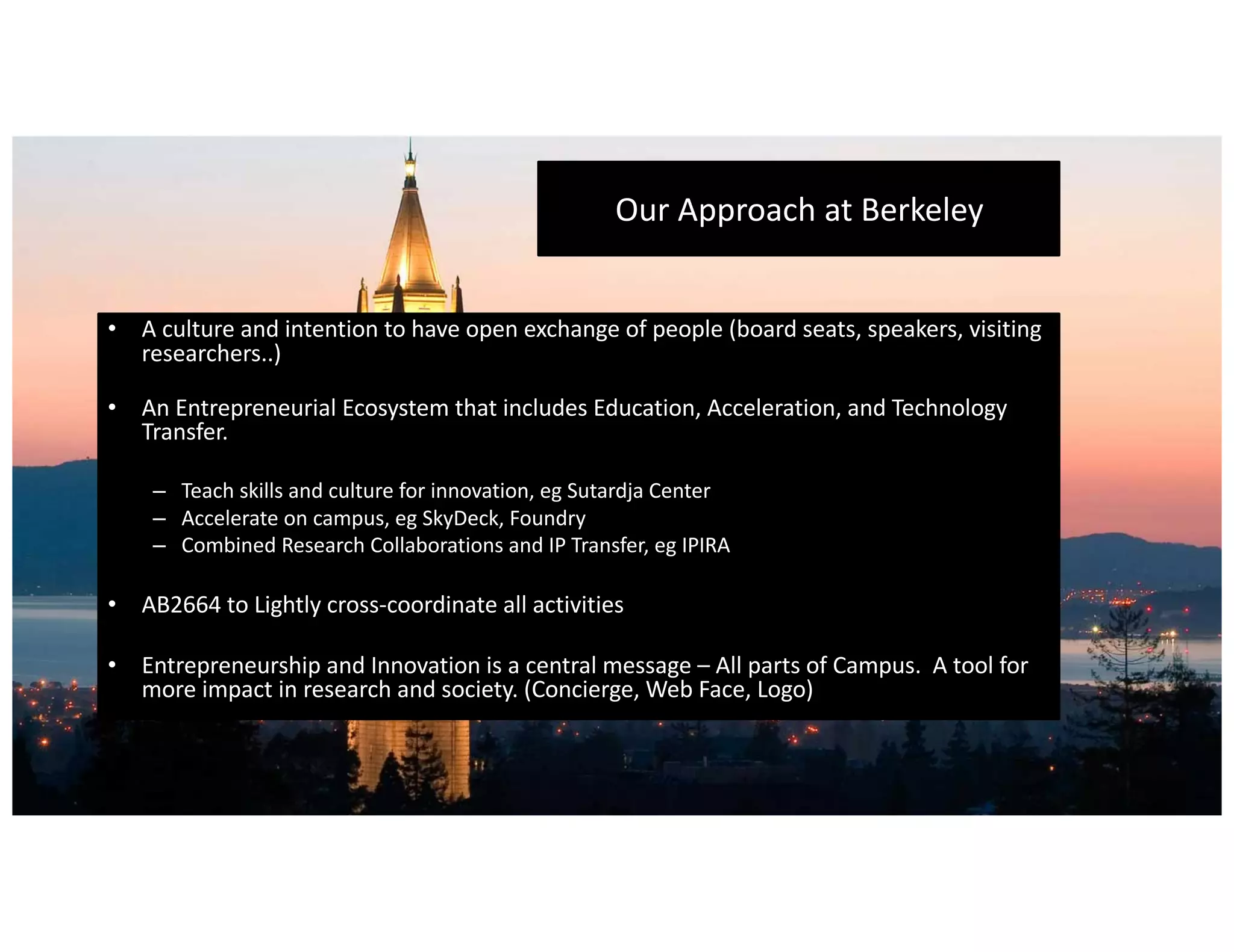 Our	Approach	at	Berkeley
• A	culture	and	intention	to	have	open	exchange	of	people	(board	seats,	speakers,	visiting	
researchers..)
• An	Entrepreneurial	Ecosystem	that	includes	Education,	Acceleration,	and	Technology	
Transfer.
– Teach	skills	and	culture	for	innovation,	eg Sutardja Center
– Accelerate	on	campus,	eg SkyDeck,	Foundry
– Combined	Research	Collaborations	and	IP	Transfer,	eg IPIRA
• AB2664	to	Lightly	cross-coordinate	all	activities
• Entrepreneurship	and	Innovation	is	a	central	message	– All	parts	of	Campus.		A	tool	for	
more	impact	in	research	and	society.	(Concierge,	Web	Face,	Logo)
 