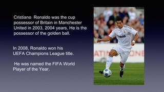 Cristiano Ronaldo was the cup
possessor of Britain in Manchester
United in 2003, 2004 years. He is the
possessor of the golden ball.
In 2008, Ronaldo won his
UEFA Champions League title.
He was named the FIFA World
Player of the Year.
 