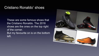 Cristiano Ronaldo’ shoes
These are some famous shoes that
the Cristiano Ronaldo. The 2016
shoes are the ones on the top right
of the corner.
But my favourite on is on the bottom
left.
 