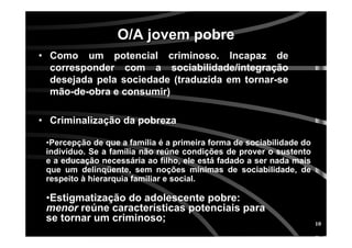 10
O/A jovem pobreO/A jovem pobre
• Como um potencial criminoso. Incapaz de
corresponder com a sociabilidade/integração
desejada pela sociedade (traduzida em tornar-se
mão-de-obra e consumir)
• Criminalização da pobreza
•Percepção de que a família é a primeira forma de sociabilidade do
indivíduo. Se a família não reúne condições de prover o sustento
e a educação necessária ao filho, ele está fadado a ser nada mais
que um delinqüente, sem noções mínimas de sociabilidade, de
respeito à hierarquia familiar e social.
•Estigmatização do adolescente pobre:
menor reúne características potenciais para
se tornar um criminoso;
 