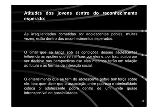 13
Atitudes dos jovens dentro do reconhecimentoAtitudes dos jovens dentro do reconhecimento
esperado:esperado:
As irregularidades cometidas por adolescentes pobres, muitas
vezes, estão dentro dos reconhecimentos esperados.
O olhar que se lança sob as condições desses adolescentes
influencia as opções que se vai fazer por eles e, por isso, acaba por
ser decisivo nas perspectivas que eles mesmos terão em relação
ao futuro e as formas de interação social.
O entendimento que se tem do adolescente pobre tem força sobre
ele. Isso quer dizer que a associação entre pobreza e criminalidade
coloca o adolescente pobre dentro de um limite quase
intransponível de possibilidades.
 