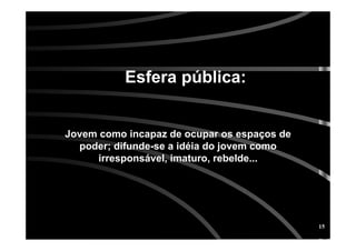 15
Jovem como incapaz de ocupar os espaJovem como incapaz de ocupar os espaçços deos de
poder; difundepoder; difunde--se a idse a idééia do jovem comoia do jovem como
irresponsirresponsáável, imaturo, rebelde...vel, imaturo, rebelde...
Esfera pEsfera púública:blica:
 