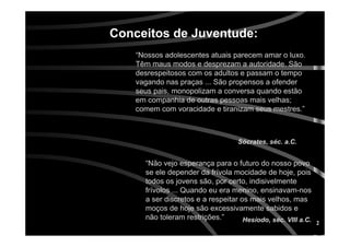2
Conceitos de Juventude:Conceitos de Juventude:
“Não vejo esperança para o futuro do nosso povo
se ele depender da frívola mocidade de hoje, pois
todos os jovens são, por certo, indisivelmente
frívolos ... Quando eu era menino, ensinavam-nos
a ser discretos e a respeitar os mais velhos, mas
moços de hoje são excessivamente sabidos e
não toleram restrições.”
Sócrates, séc. a.C.
Hesíodo, séc. VIII a.C.
“Nossos adolescentes atuais parecem amar o luxo.
Têm maus modos e desprezam a autoridade. São
desrespeitosos com os adultos e passam o tempo
vagando nas praças ... São propensos a ofender
seus pais, monopolizam a conversa quando estão
em companhia de outras pessoas mais velhas;
comem com voracidade e tiranizam seus mestres.”
 