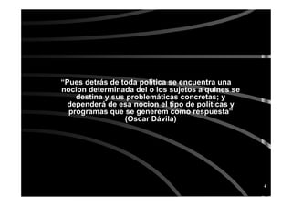 4
“Pues detrás de toda política se encuentra una
nocion determinada del o los sujetos a quines se
destina y sus problemáticas concretas; y
dependerá de esa nocion el tipo de políticas y
programas que se generem como respuesta”
(Oscar Dávila)
 