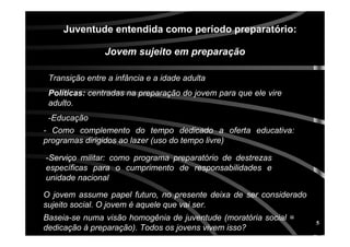 5
O jovem assume papel futuro, no presente deixa de ser considerado
sujeito social. O jovem é aquele que vai ser.
Jovem sujeito em preparaJovem sujeito em preparaçãçãoo
Transição entre a infância e a idade adulta
PolPolííticas:ticas: centradas na preparação do jovem para que ele vire
adulto.
-Educação
Juventude entendida como perJuventude entendida como perííodo preparatodo preparatóório:rio:
- Como complemento do tempo dedicado a oferta educativa:
programas dirigidos ao lazer (uso do tempo livre)
-Serviço militar: como programa preparatório de destrezas
específicas para o cumprimento de responsabilidades e
unidade nacional
Baseia-se numa visão homogênia de juventude (moratória social =
dedicação à preparação). Todos os jovens vivem isso?
 