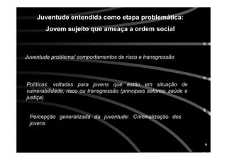 6
Juventude entendida como etapa problemática:
Jovem sujeito que ameaça a ordem social
Juventude problema/ comportamentos de risco e transgressão
Políticas: voltadas para jovens que estão em situação de
vulnerabilidade, risco ou transgressão (principais setores: saúde e
justiça)
Percepção generalizada da juventude: Criminalização dos
jovens
 