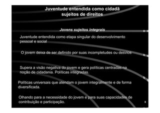 8
Juventude entendida como cidadJuventude entendida como cidadãã
sujeitos de direitossujeitos de direitos
Jovens sujeitos integraisJovens sujeitos integrais
Juventude entendida como etapa singular do desenvolvimentoJuventude entendida como etapa singular do desenvolvimento
pessoal e socialpessoal e social
O jovem deixa de ser definido por suas incompletudes ou desviosO jovem deixa de ser definido por suas incompletudes ou desvios
Supera a visSupera a visãão negativa do jovem e gera polo negativa do jovem e gera polííticas centradas naticas centradas na
nonoçãção de cidadania. Polo de cidadania. Polííticas integradas.ticas integradas.
PolPolííticas universais que atendam o jovem integralmente e de formaticas universais que atendam o jovem integralmente e de forma
diversificada.diversificada.
Olhando para a necessidade do jovem e para suas capacidades deOlhando para a necessidade do jovem e para suas capacidades de
contribuicontribuiçãção e participao e participaçãção.o.
 