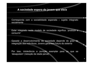 9
Corresponda com a sociabilidade esperada – sujeito integrado
socialmente
Estar integrado neste modelo de sociedade significa: ‘produzir e
consumir’
Garantir o desenvolvimento da sociedade depende do grau de
integração dos indivíduos. Jovens garantem futuro do sistema
Por isso, intolerância e punição exemplar para os que se
‘desajustam’ (redução da idade penal)
A sociedade espera do jovem que ele/a
 