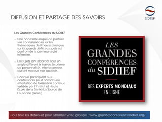 10
DIFFUSION ET PARTAGE DES SAVOIRS
Les Grandes Conférences du SIDIIEF
o Une occasion unique de parfaire
vos connaissances sur les
thématiques de l’heure ainsi que
sur les grands défis auxquels est
confrontée la communauté
infirmière.
o Les sujets sont abordés sous un
angle différent à travers le prisme
de personnalités internationales
qui ont marqué nos sociétés.
o Chaque participant aux
conférences peut obtenir une
attestation de formation continue
validée par l’Institut et Haute
École de la Santé La Source de
Lausanne (Suisse).
Pour tous les détails et pour abonner votre groupe : www.grandesconferencessidiief.org/
 