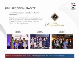 2018 2015 2012
13
PRIX RECONNAISSANCE
Voir les récipiendaires 2015 : www.sidiief.org/laureats-des-prix-reconnaissances/
La reconnaissance de l’excellence dans la
profession !
Ces prix honorent la carrière remarquable de ces
gens et soulignent leur apport considérable tant
au développement de la profession qu’au
mieux-être des populations.
 