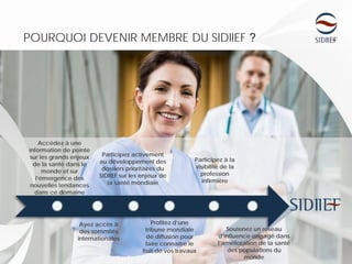 POURQUOI DEVENIR MEMBRE DU SIDIIEF ?
Accédez à une
information de pointe
sur les grands enjeux
de la santé dans le
monde et sur
l’émergence des
nouvelles tendances
dans ce domaine
Ayez accès à
des sommités
internationales
Participez activement
au développement des
dossiers prioritaires du
SIDIIEF sur les enjeux de
la santé mondiale
Profitez d’une
tribune mondiale
de diffusion pour
faire connaître le
fruit de vos travaux
Participez à la
visibilité de la
profession
infirmière
Soutenez un réseau
d’influence engagé dans
l’amélioration de la santé
des populations du
monde
 