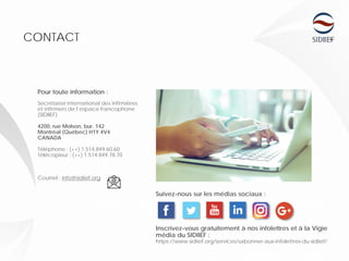 Inscrivez-vous gratuitement à nos infolettres et à la Vigie
média du SIDIIEF :
https://www.sidiief.org/services/sabonner-aux-infolettres-du-sidiief/
Pour toute information :
Secrétariat international des infirmières
et infirmiers de l’espace francophone
(SIDIIEF)
4200, rue Molson, bur. 142
Montréal (Québec) H1Y 4V4
CANADA
Téléphone : (++) 1.514.849.60.60
Télécopieur : (++) 1.514.849.78.70
Courriel : info@sidiief.org
CONTACT
Suivez-nous sur les médias sociaux :
 