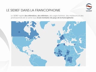 LE SIDIIEF DANS LA FRANCOPHONIE
Le SIDIIEF rejoint des infirmières, des infirmiers, des sages-femmes, des médecins et des
professionnels de la santé issus d’une trentaine de pays de la francophonie.
 