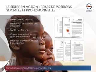 LE SIDIIEF EN ACTION : PRISES DE POSITIONS
SOCIALES ET PROFESSIONNELLES
Consultez les actions du SIDIIEF au www.sidiief.org
o Promotion de la santé
o Prévention et contrôle des
infections
o Santé des femmes
o Contre les mutilations
génitales féminines
o Infection au VIH en Afrique
francophone
 