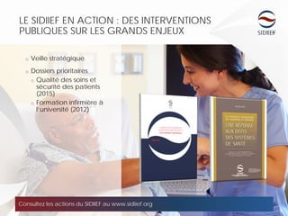 LE SIDIIEF EN ACTION : DES INTERVENTIONS
PUBLIQUES SUR LES GRANDS ENJEUX
o Veille stratégique
o Dossiers prioritaires
o Qualité des soins et
sécurité des patients
(2015)
o Formation infirmière à
l’université (2012)
Consultez les actions du SIDIIEF au www.sidiief.org
 
