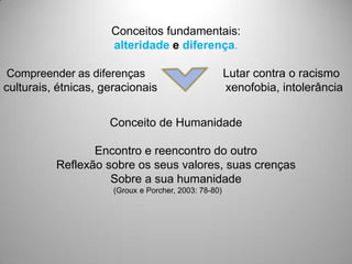 Conceitos fundamentais:
                     alteridade e diferença.

 Compreender as diferenças                             Lutar contra o racismo
culturais, étnicas, geracionais                        xenofobia, intolerância


                     Conceito de Humanidade

                 Encontro e reencontro do outro
          Reflexão sobre os seus valores, suas crenças
                    Sobre a sua humanidade
                      (Groux e Porcher, 2003: 78-80)
 