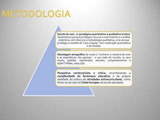 Estudo de caso de paradigma quantitativo e qualitativo (misto).
Quantitativo porque privilegia o recurso a instrumentos e a análise
 estatística, sem descurar a metodologia qualitativa, uma vez que
privilegia na an|lise do “caso singular” sem implicaç~o quantitativa
                             e de medida.


Abordagem etnográfica de modo a “conhecer a maneira de viver
e as experiências das pessoas – a sua visão do mundo, os seus
rituais, padrões, significados, atitudes, comportamentos e
ações”(Vilelas, 2009:156).


Perspetiva construtivista e crítica, reconhecendo a
complexidade do fenómeno educativo e da própria
realidade da prática de atividades extracurriculares, como
foram as do caso do Clube Europeu da escola estudada.
 