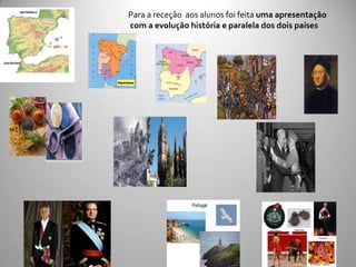 UMA PENÍNSULA
                                               Para a receção aos alunos foi feita uma apresentação
                                               com a evolução história e paralela dos dois países

                            Portugal/Espanha



DOIS DESTINOS




                                                               Portugal



                                                                                    Boina Basca   Castanholas


                                                                                                                         Sevilhanas




                                                                                                  Tourada       La Tomatina - Valencia
 
