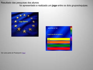 Resultado das pesquisas dos alunos
                foi apresentado e realizado um jogo entre os dois grupos/equipas.




                         Jogo Ibérico


                                                                             30’’
                                            QUESTÃO N.º 14



                                           A serra mais alta de Espanha é:


                                           Blanca.

                                           El Teida.


                                           Nevada.


                                           Gata.



Ver outra parte do Powerpoint: Aqui
 
