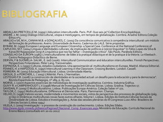 ABDALLAH-PRETCEILLE M. (1999) L’éducation interculturelle. Paris. PUF. Que sais-je? Collection Encyclopédique.
ANDRÉ. J. M. (2005) Diálogo Intercultural, utopia e mestiçagens, em tempos de globalização. Coimbra. Ariadne Editora.Coleção
     Éthos nº3.
ARAÚJO e SÁ, M.H., CANHA M.B. e GONÇALVES, C. (2003) Da consciência comunicativa à competência intercultural: um módulo
     de formação de professores. Aveiro. Universidade de Aveiro. Cadernos do LALE. Série propostas
BYRAM, M. (1999) European Language and European Citizenship: a Special Case. Conference at the National Conference of
CAPUCHO, M.F. (2004) Línguas e Identidades culturais: da implicaç~o de políticos e (sócio) linguistas” In F|bio Lopes da Silva &
     Kanavillil Rajagopalan (org) A Linguística que nos faz falhar – investigaç~o crítica”. S~o Paulo. Par|bola Editora.
CONSELHO DA EUROPA (1985) L’interculturalisme: de lídée à la pratique didactique et de la pratique á la théorie. Le Kleebach .
     Centro Pedagogico-Didacttico de Berne.
DERVIN, F & SUOMELA- SALMI , E. (ed) (2006). Intercultural Communication and éducation interculturelles. Finnish Perspectives.
     Perspectives Finlandaises. Peter Lang. Transversales.
ESPINOSA, E. L (1995) Culturas, estados ciudadanos. Una aproximación al multiculturalismo en Europa. Madrid. Alianza Editorial.
FENNES, H. e HAPGOOD, K. (1997) Intercultural Learning in the Classroom. Crossing Borders. London. Cassell.
FERREIRA. M. (2003) Educação intercultural. Lisboa. Universidade Aberta.
GROUX, D. e PORCHER, L. ( 2003) L’Altérité. Paris. L’Harmattan.
LESTEGÁS F.R. (2008) La construcción de identidades en la sociedad actual: un desafío para la educación y para la democracia”.
     Revista Espanhola de Pedagogia, nº 289, p. 85-101.
MORSE, J. (2007) Aspectos essenciais de metodologia de investigação qualitativa. Coimbra. Industria Gráfica.
QUIVY R. e CAMPENHOUDT L.V.(1998) Manual de Investigação em Ciências Sócias. Lisboa. Gradiva. Trajectos 17.
SAVIDAN, P. (2009) O Multiculturalismo. Lisboa. Publicações Europa-América. Coleção Saber nº 271.
TAYLOR, C. (1992) Multiculturalisme. Différence et Démocratie. Paris. Flammarion. Champs.
VELHO, O. (1996) Valores sociais, modernidade e movimentos sociais, vistos da perspectiva dos processos de globalização (pág.
     57-65) in Dinâmicas multiculturais novas faces outros olhares. Volume I. Lisboa. Edições do Instituto Ciências Sociais da
     Universidade de Lisboa. Estudos e Investigações 5. Actas das sessões plenárias do III Congresso Luso-Afro- Brasileiro de
     Ciências Sociais (Lisboa 1994)
VILELA, J. (2009) Investigação - o processo de construção do conhecimento. Lisboa. Edições Sílabo.
http://www.dgidc.minedu.pt/basico/Paginas/CNacional_Comp_Essenciais.aspx Ministério da Educação. Currículo Nacional do
     Ensino Básico (consultado em 20-01-2012)
 