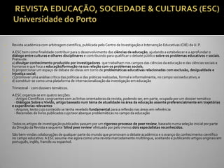    Revista académica com arbitragem científica, publicada pelo Centro de Investigação e Intervenção Educativas (CIIE) da U. P.
    A ESC tem como finalidade contribuir para o desenvolvimento das ciências da educação, ajudando a estabelecer e a aprofundar o
    diálogo entre culturas e olhares disciplinares e contribuindo para qualificar o debate público sobre os problemas educativos e sociais.
    Pretende:
   a) divulgar conhecimento produzido por investigadores que trabalham nos campos das ciências da educação e das ciências sociais e
    humanas e que foca a educação/formação na sua relação com os problemas sociais;
   b) proporcionar um espaço de debate de ideias em torno de problemáticas educativas relacionadas com exclusão, desigualdade e
    injustiça social;
   c) promover uma análise crítica das políticas e das práticas realizadas, formal e informalmente, no campo socioeducativo; e
   d) constituir-se como uma plataforma de internacionalização da investigação em educação
    Trimestral - com dossiers temáticos.
    A ESC organiza-se em quatro secções:
     - Artigos Científicos congruentes com as linhas orientadoras da revista, podendo ser, em parte, ocupada por um dossier temático
     - Diálogos Sobre o Vivido, artigo baseado num tema de atualidade na área da educação assente preferencialmente em trajetórias
    e experiências relevantes
     - Arquivo, texto cujo conteúdo se tenha revelado fundamental para a reflexão nas áreas em referência
     - Recensões de livros publicados cujo teor abarque problemáticas no campo da educação

    Todos os artigos de investigação publicados passam por um rigoroso processo de peer review, baseado numa seleção inicial por parte
    da Direç~o da Revista e sequente ‘blind peer review’ efetuada por pelo menos dois especialistas reconhecidos.
    São bem-vindas colaborações de qualquer parte do mundo que promovam o debate académico e o avanço do conhecimento científico
    no campo educativo. A ESC assume-me agora como uma revista marcadamente multilingue, aceitando e publicando artigos originais em
    português, inglês, francês ou espanhol.
 
