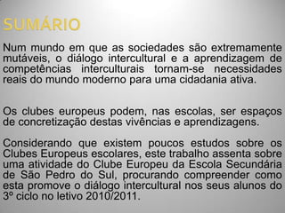 Num mundo em que as sociedades são extremamente
mutáveis, o diálogo intercultural e a aprendizagem de
competências interculturais tornam-se necessidades
reais do mundo moderno para uma cidadania ativa.

Os clubes europeus podem, nas escolas, ser espaços
de concretização destas vivências e aprendizagens.
Considerando que existem poucos estudos sobre os
Clubes Europeus escolares, este trabalho assenta sobre
uma atividade do Clube Europeu da Escola Secundária
de São Pedro do Sul, procurando compreender como
esta promove o diálogo intercultural nos seus alunos do
3º ciclo no letivo 2010/2011.
 