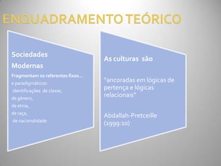 Sociedades
                                  As culturas são
Modernas
Fragmentam os referentes fixos…
e paradigmáticos:
                                  “ancoradas em lógicas de
identificações de classe,
                                  pertença e lógicas
de género,
                                  relacionais”
de etnia,
de raça,
                                  Abdallah-Pretceille
de nacionalidade
                                  (1999:10)
 