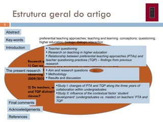 Estrutura geral do artigo Research questions:  1) Can we identify any difference in each teacher’s PTA and TQP over time, when they teach at undergraduate level, by observing them in two distinct academic years? (2007/2008 e 2009/2010) 2) Do teachers, when working at masters level, reveal PTA and TQP distinct from what is adopted in their undergraduate classes? Abstract Key-words preferential teaching approaches; teaching and learning  conceptions; questioning; higher education; biology; dialogic interaction   Introduction The present research  Study I:  changes of PTA and TQP along the three years of collaboration within  undergraduates  Study II:  influence of the contextual factor ‘student development’ (undergraduates vs. master) on teachers’ PTA and TQP Final comments Teacher questioning Research on teaching in higher education Relationship between preferential teaching approaches (PTAs) and teacher questioning practices (TQP) – findings from previous research Aim and research questions Methodology Results and discussion 1) Can we identify any d Acknowledgements  References  