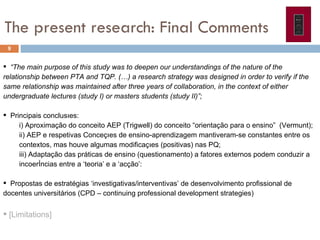 The present research: Final Comments  “ The main purpose of this study was to  deepen our understandings of the nature of the relationship between PTA and TQP.  (…) a research  strategy was designed in order to verify if the same relationship was maintained after three years of collaboration, in the context of either undergraduate lectures (study I) or masters students (study II)”;  Principais conclusões:  i) Aproximação do conceito AEP (Trigwell) do conceito “orientação para o ensino”  (Vermunt);  ii) AEP e respetivas Conceções de ensino-aprendizagem mantiveram-se constantes entre os contextos, mas houve algumas modificações (positivas) nas PQ; iii) Adaptação das práticas de ensino (questionamento) a fatores externos podem conduzir a incoerências entre a ‘teoria’ e a ‘acção’:  Propostas de estratégias ‘investigativas/interventivas’ de desenvolvimento profissional de docentes universitários (CPD – continuing professional development strategies) [Limitations]  