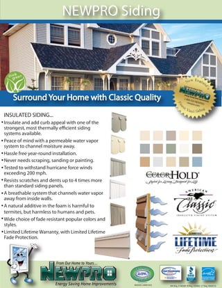 NEWPRO Siding




    Surround Your Home with Classic Quality
INSULATED SIDING...
Insulate and add curb appeal with one of the
strongest, most thermally e cient siding
systems available.
Peace of mind with a permeable water vapor
system to channel moisture away.
Hassle free year-round installation.
Never needs scraping, sanding or painting.
Tested to withstand hurricane force winds
exceeding 200 mph.
Resists scratches and dents up to 4 times more
than standard siding panels.
A breathable system that channels water vapor
away from inside walls.
A natural additive in the foam is harmful to
termites, but harmless to humans and pets.
Wide choice of fade resistant popular colors and
styles.
Limited Lifetime Warranty, with Limited Lifetime
Fade Protection.




                                                   MADOS: LW001052   MA Reg. #146589 RI Reg. #26463 CT Reg. #060516
 