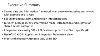 Executive Summary
• Shared data and information framework – an overview including entity type
with example and its Use
• SID Entity and Business and function Interaction View
• Business process specific information model introduction and information
shared across enterprise
• Integration View using SID – API-fication approach and Telco specific API
• Use of SID XSD in Application Integration Framework View
• order and Inventory Attribute view using SID
 
