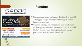 Penutup
 Percakapan tentang hubungan diri kita dengan Allah
Tritunggal, sangat penting dikembangkan secara
berkesinambungan.
❖ Bagi kita orang Asia, pengenalan akan Allah tidak
selalu dapat dirumuskan secara sistematik seperti J.I.
Packer, namun nyata dalam pengalaman hidup,
perubahan hati, perasaan, dan sikap.
Binsen Samuel Sidjabat, Ph.D
 