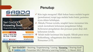 Penutup
✓ Kita ingin mengenal Allah bukan hanya melalui kognisi
(pemahaman) tetapi juga melalui bukti-bukti, peristiwa
nyata dalam kehidupan.
➢ Alkitab, Firman tertulis, tetaplah harus menuntun kita
untuk memahami kebenaran pengalaman hidup.
Kebenaran pengalaman dan perasaan patut diuji oleh
kebenaran tertulis.
❖ Sebab itulah kecintaan kita kepada Alkitab patut terus
berkembang, sebagaimana doa dan komitmen
Pemazmur (119).
Seri GoGOD!! Desiring / Experiencing / Loving / Knowing / Sharing God!
© SABDA LIVE: Presentasi MLC (Ministry Learning Center), 11 Maret 2022
Binsen Samuel Sidjabat, Ph.D
 