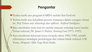 Pengantar
Terima kasih atas program SABDA melalui Seri GoGod.
➢Terima kasih atas kehadiran peserta semuanya dalam ruangan virtual
ini. Puji Tuhan atas teknologi dan aplikasi Artificial Intelligence.
❖Saya membahas tema hari ini melalui tinjauan terhadap karya hamba
Tuhan terkenal, Dr. James I. Packer, Knowing God (1973, 1993).
➢Saya menikmati kekayaan karya ini pada tahun 1982/1983, setelah
sebelumnya mendapat pertolongan dari tulisan klasik terkenal A.W.
Tozer, Mengenal Allah Yang Maha Kudus.
 