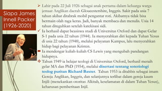 Siapa James
Innell Packer
(1926-2020)
➢ Lahir pada 22 Juli 1926 sebagai anak pertama dalam keluarga warga
jemaat Anglikan daerah Gloucestershire, Inggris. Sakit pada usia 7
tahun akibat ditabrak mobil pengantar roti. Akibatnya tidak bisa
bermain olah raga keras. Jadi, banyak membaca dan menulis. Usia 14
tahun diteguhkan setelah katekisasi sidi.
✓ Ia berhasil dapat beasiswa studi di Universitas Oxford dan dapat Gelar
S-1 pada usia 22 tahun (1944). Ia menyerahkan diri kepada Tuhan Yesus
di usia 22 tahun (1948), melalui pelayanan Kampus, lalu menyerahkan
hidup bagi pelayanan Kristen.
 Ia mendengar kuliah-kuliah CS Lewis yang mengubah pandangan
hidupnya.
❖ Tahun 1949 ia belajar teologi di Universitas Oxford, berhasil meraih
gelar MA dan PhD (1954), melalui disertasi tentang soteriologi
teolog puritan Richard Baxter. Tahun 1953 ia ditahbis sebagai imam
Gereja Anglikan, Inggris, dan selanjutnya terlibat dalam gereja kaum
Injili (menekankan otoritas Alkitab, keselamatan di dalam Tuhan Yesus),
keharusan pemberitaan Injil.
 